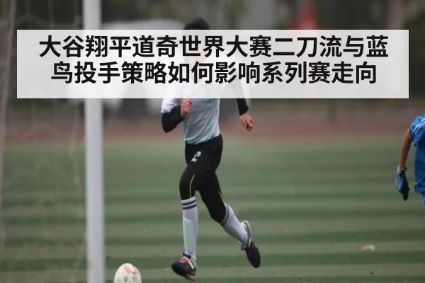 大谷翔平道奇世界大赛二刀流与蓝鸟投手策略如何影响系列赛走向
