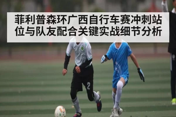 菲利普森环广西自行车赛冲刺站位与队友配合关键实战细节分析