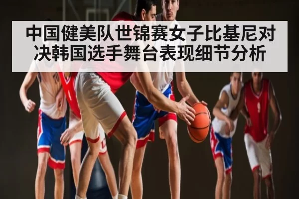 中国健美队世锦赛女子比基尼对决韩国选手舞台表现细节分析